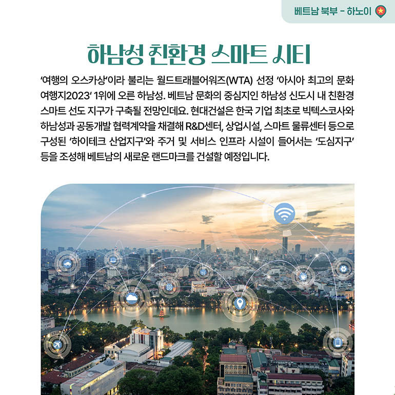 하남성 친환경 스마트 시티 하남성 친환경 스마트 시티 여행의 오스카상이라 불리는 월드트래블어워즈(WTA) 선정 아시아 최고의 문화 여행지2023 1위에 오른 하남성. 베트남 문화의 중심지인 하남성 신도시 내 친환경 스마트 선도지구가 구축될 전망인데요. 현대건설은 한국 기업 최초로 빅텍스코사와 하남성과 공동개발협력계약을 채결해 R&D센터, 상업시설, 스마트 물류센터 등으로 구성된 하이테크 산업지구와 주거 및 서비스 인프라 시설이 들어서는 도심지구 등을 조성해 베트남의 새로운 랜드마크를 건설할 예정입니다.